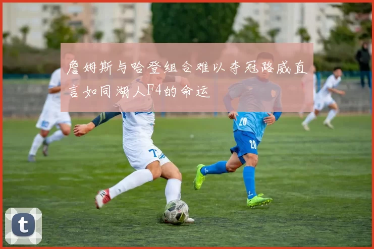 詹姆斯与哈登组合难以夺冠路威直言如同湖人F4的命运