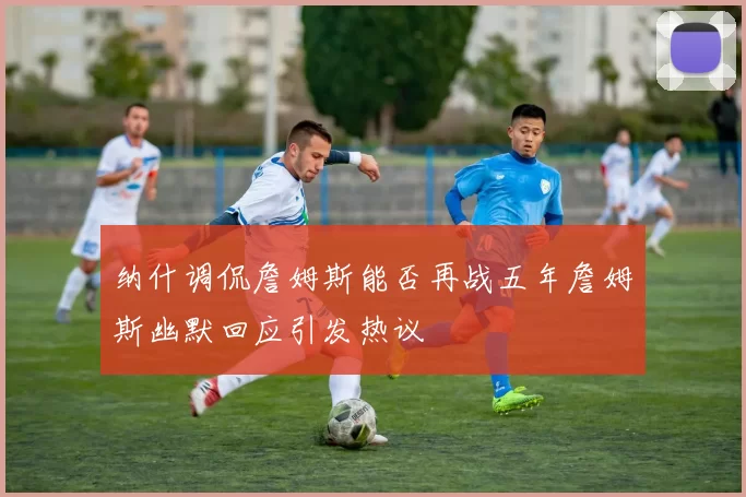 纳什调侃詹姆斯能否再战五年詹姆斯幽默回应引发热议