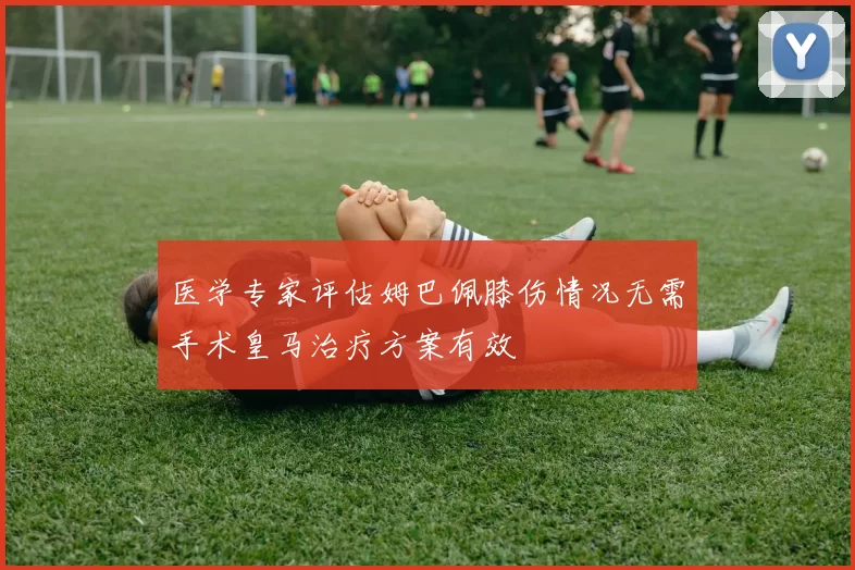 医学专家评估姆巴佩膝伤情况无需手术皇马治疗方案有效