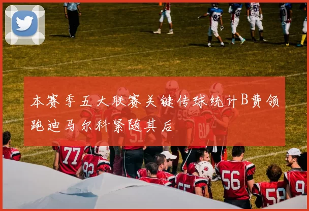 本赛季五大联赛关键传球统计B费领跑迪马尔科紧随其后