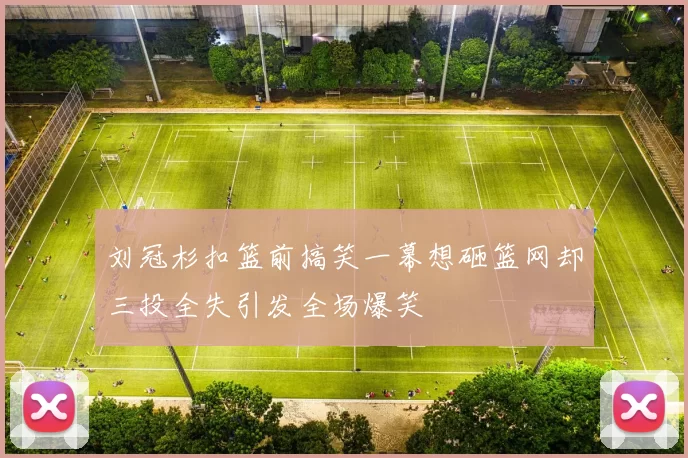 刘冠杉扣篮前搞笑一幕想砸篮网却三投全失引发全场爆笑
