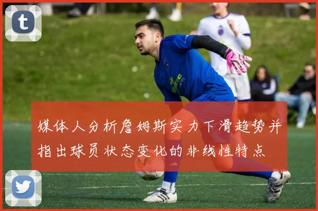 媒体人分析詹姆斯实力下滑趋势并指出球员状态变化的非线性特点