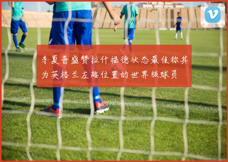 李夏普盛赞拉什福德状态最佳称其为英格兰左路位置的世界级球员