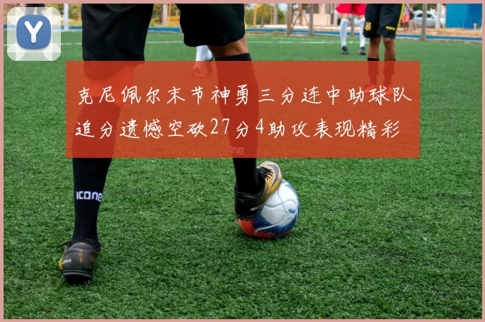 克尼佩尔末节神勇三分连中助球队追分遗憾空砍27分4助攻表现精彩
