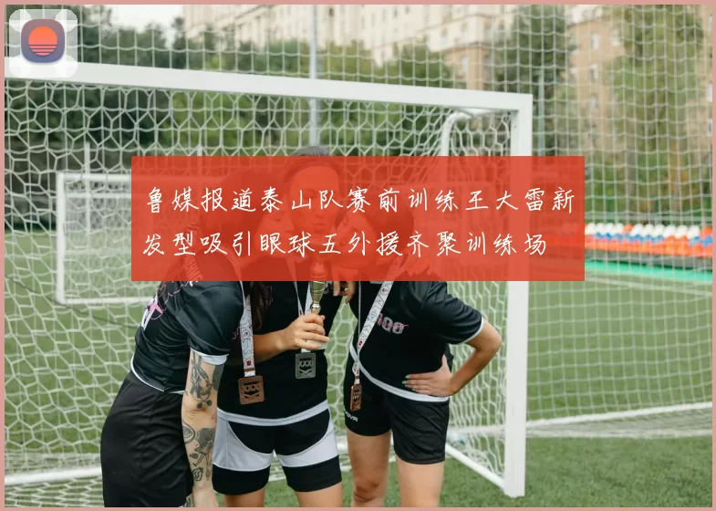 鲁媒报道泰山队赛前训练王大雷新发型吸引眼球五外援齐聚训练场