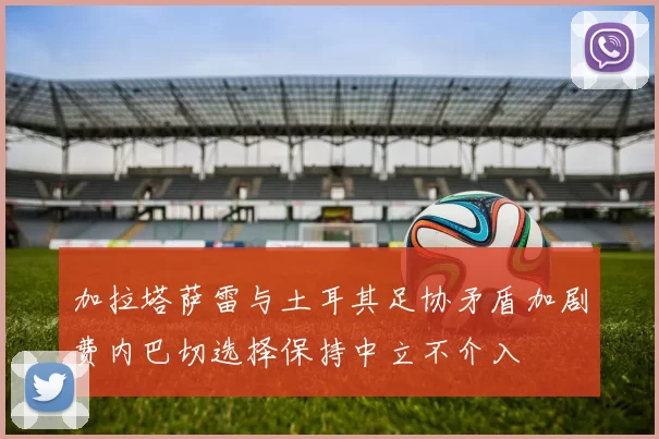 加拉塔萨雷与土耳其足协矛盾加剧费内巴切选择保持中立不介入