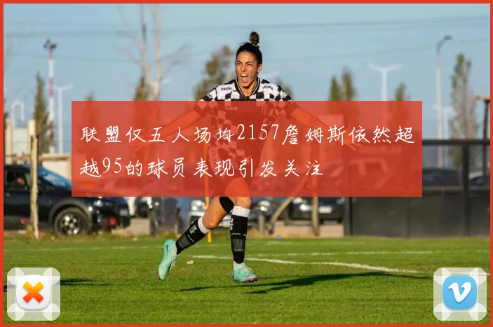 联盟仅五人场均2157詹姆斯依然超越95的球员表现引发关注