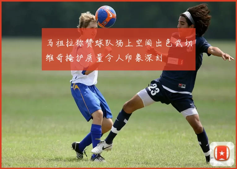马祖拉称赞球队场上空间出色武切维奇掩护质量令人印象深刻