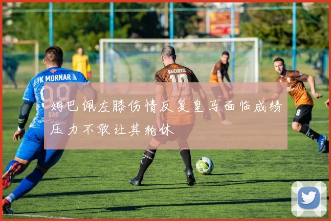 姆巴佩左膝伤情反复皇马面临成绩压力不敢让其轮休