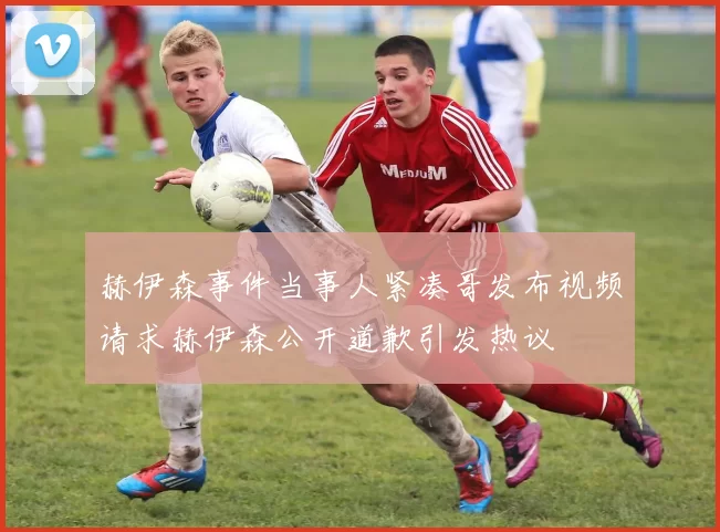 赫伊森事件当事人紧凑哥发布视频请求赫伊森公开道歉引发热议