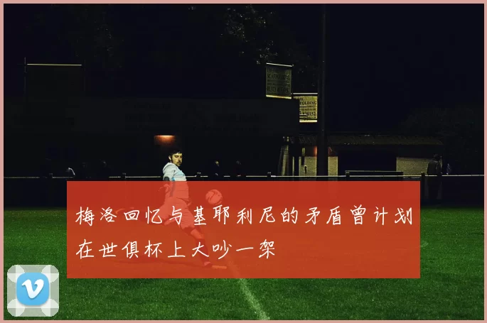 梅洛回忆与基耶利尼的矛盾曾计划在世俱杯上大吵一架