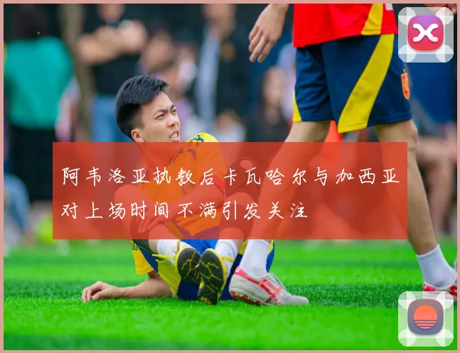 阿韦洛亚执教后卡瓦哈尔与加西亚对上场时间不满引发关注